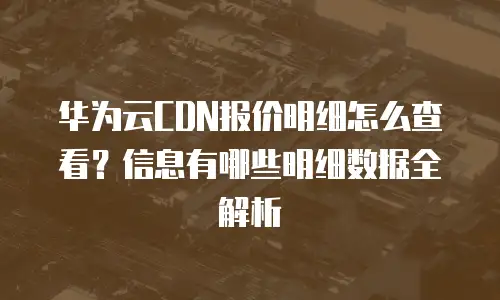 华为云CDN报价明细怎么查看？信息有哪些明细数据全解析