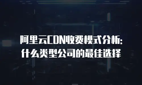 阿里云CDN收费模式分析: 什么类型公司的最佳选择