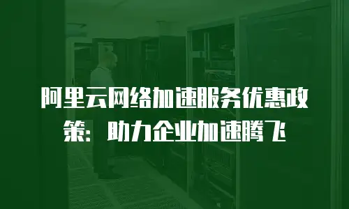 阿里云网络加速服务优惠政策：助力企业加速腾飞