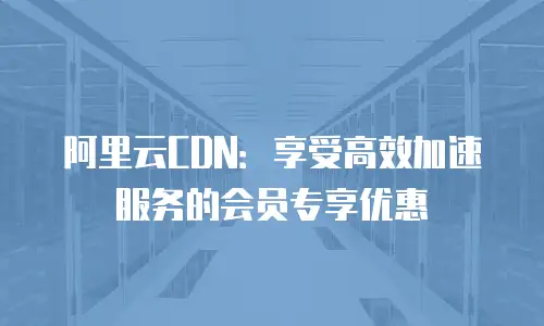 阿里云CDN：享受高效加速服务的会员专享优惠