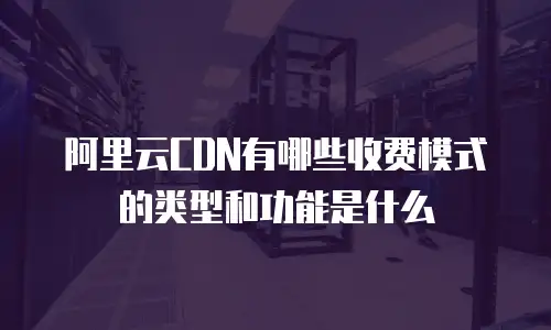 阿里云CDN有哪些收费模式的类型和功能是什么