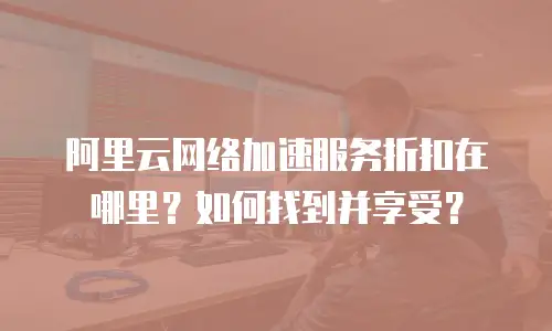 阿里云网络加速服务折扣在哪里？如何找到并享受？