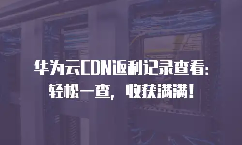 华为云CDN返利记录查看：轻松一查，收获满满！