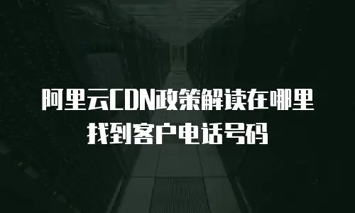 阿里云CDN政策解读在哪里找到客户电话号码