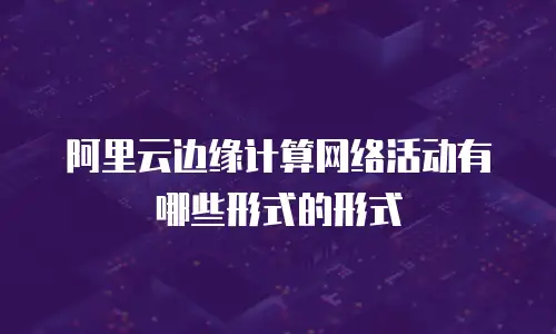阿里云边缘计算网络活动有哪些形式的形式