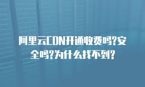 阿里云CDN开通收费吗?安全吗?为什么找不到?
