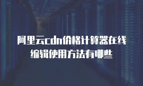 阿里云cdn价格计算器在线编辑使用方法有哪些