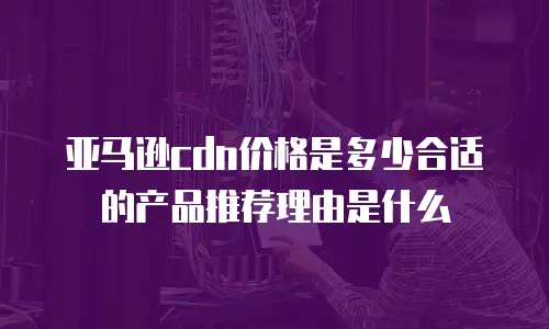 亚马逊cdn价格是多少合适的产品推荐理由是什么