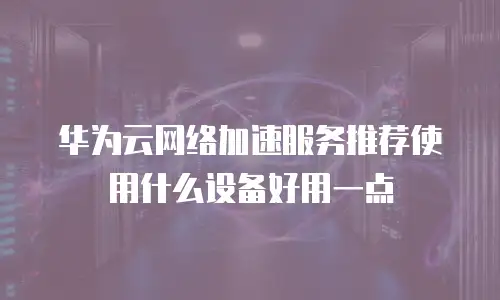 华为云网络加速服务推荐使用什么设备好用一点