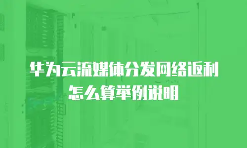 华为云流媒体分发网络返利怎么算举例说明