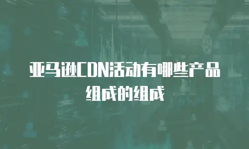 亚马逊CDN活动有哪些产品组成的组成
