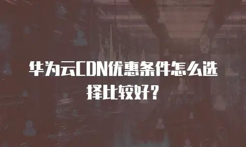 华为云CDN优惠条件怎么选择比较好？