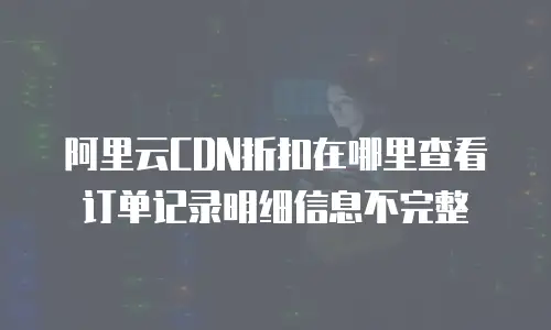 阿里云CDN折扣在哪里查看订单记录明细信息不完整