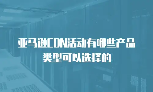 亚马逊CDN活动有哪些产品类型可以选择的