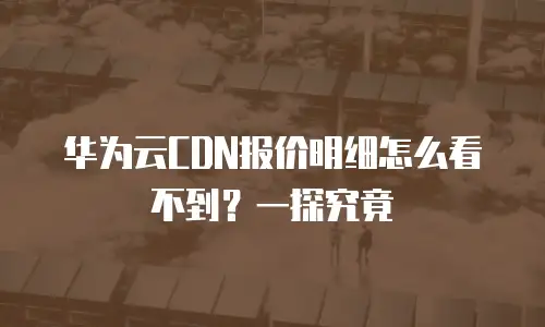 华为云CDN报价明细怎么看不到？一探究竟