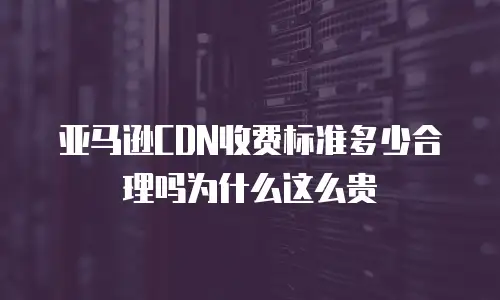 亚马逊CDN收费标准多少合理吗为什么这么贵