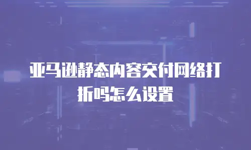 亚马逊静态内容交付网络打折吗怎么设置