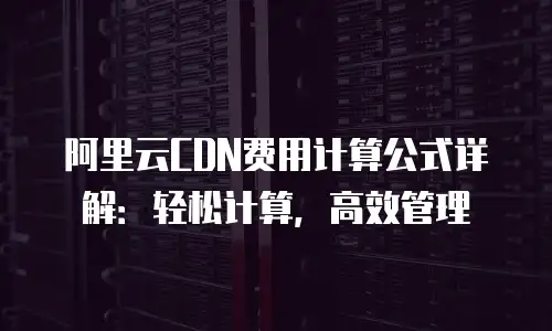 阿里云CDN费用计算公式详解：轻松计算，高效管理