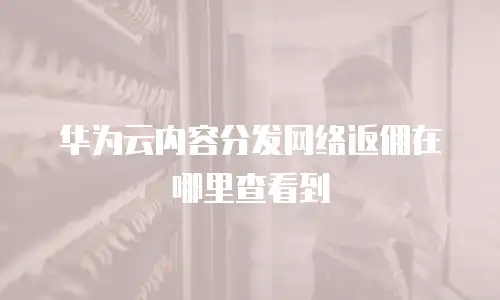华为云内容分发网络返佣在哪里查看到