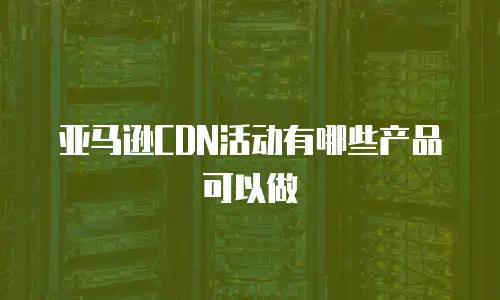 亚马逊CDN活动有哪些产品可以做