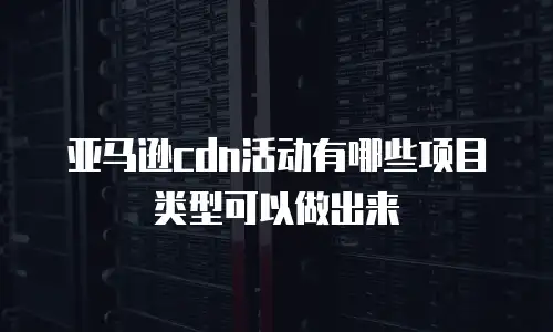 亚马逊cdn活动有哪些项目类型可以做出来