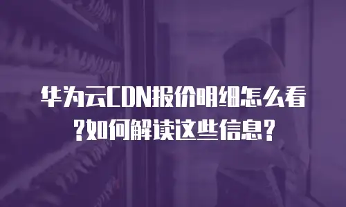华为云CDN报价明细怎么看?如何解读这些信息?