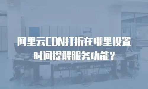 阿里云CDN打折在哪里设置时间提醒服务功能？