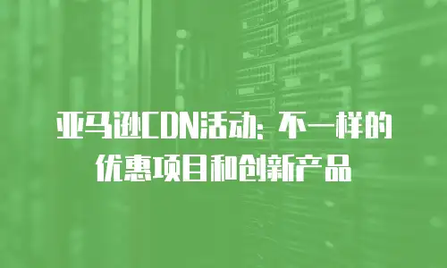 亚马逊CDN活动: 不一样的优惠项目和创新产品