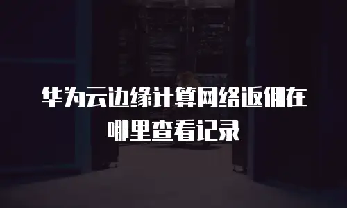 华为云边缘计算网络返佣在哪里查看记录