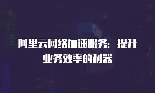 阿里云网络加速服务：提升业务效率的利器