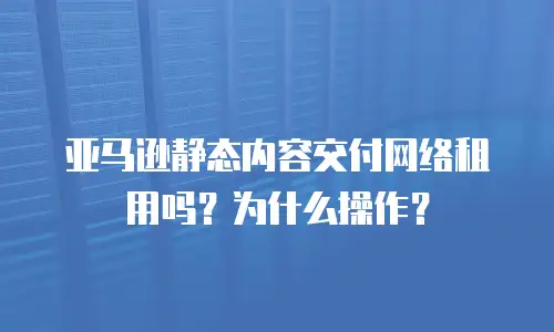 亚马逊静态内容交付网络租用吗？为什么操作？