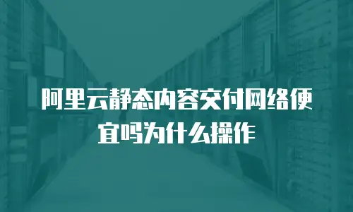 阿里云静态内容交付网络便宜吗为什么操作