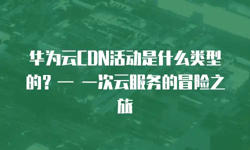 华为云CDN活动是什么类型的？&mdash; 一次云服务的冒险之旅