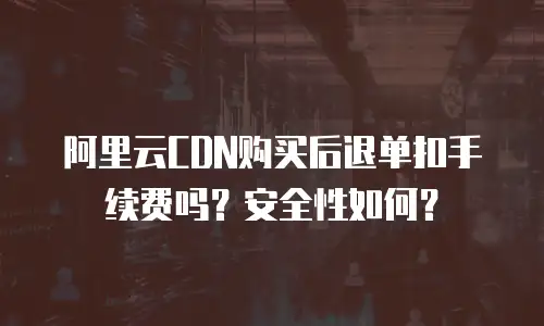 阿里云CDN购买后退单扣手续费吗？安全性如何？