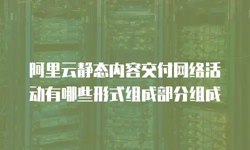 阿里云静态内容交付网络活动有哪些形式组成部分组成