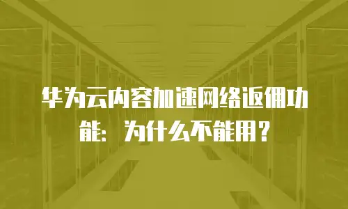 华为云内容加速网络返佣功能：为什么不能用？