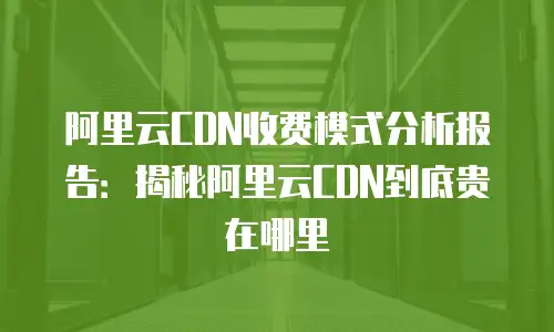 阿里云CDN收费模式分析报告：揭秘阿里云CDN到底贵在哪里