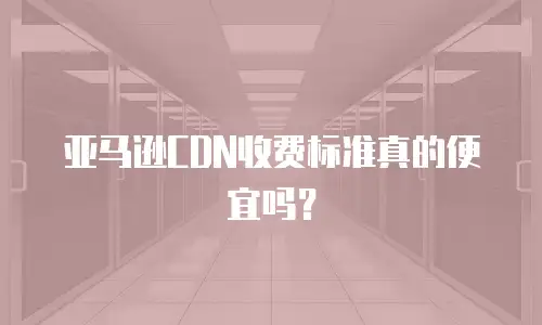 亚马逊CDN收费标准真的便宜吗？