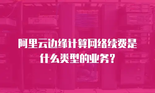阿里云边缘计算网络续费是什么类型的业务？