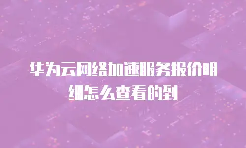华为云网络加速服务报价明细怎么查看的到