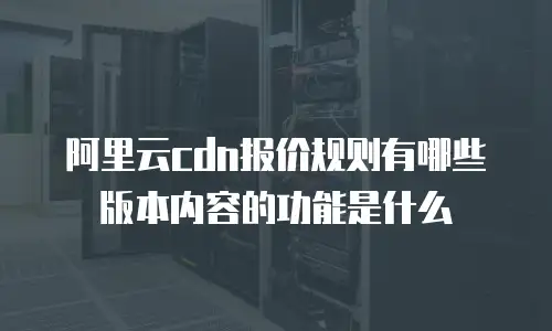 阿里云cdn报价规则有哪些版本内容的功能是什么