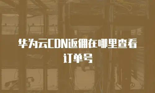 华为云CDN返佣在哪里查看订单号