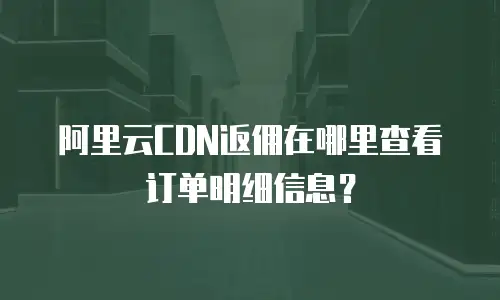 阿里云CDN返佣在哪里查看订单明细信息？
