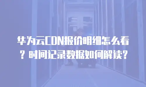 华为云CDN报价明细怎么看？时间记录数据如何解读？