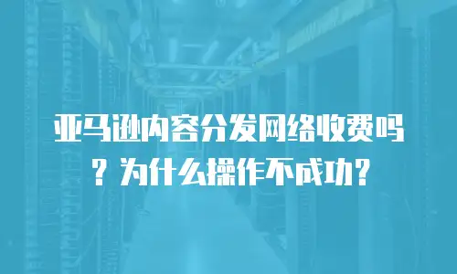 亚马逊内容分发网络收费吗？为什么操作不成功？