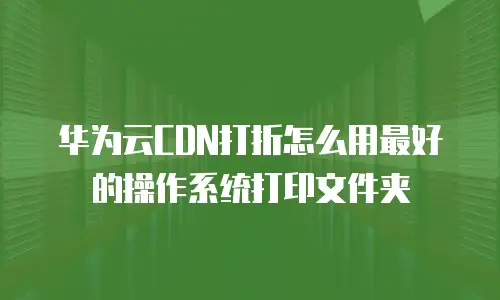 华为云CDN打折怎么用最好的操作系统打印文件夹