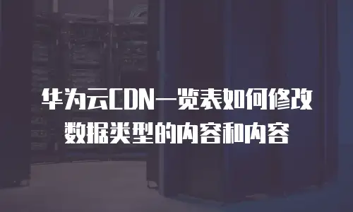 华为云CDN一览表如何修改数据类型的内容和内容