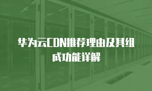 华为云CDN推荐理由及其组成功能详解
