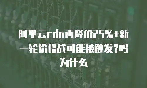 阿里云cdn再降价25%+新一轮价格战可能被触发?吗为什么