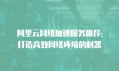 阿里云网络加速服务推荐：打造高效网络环境的利器